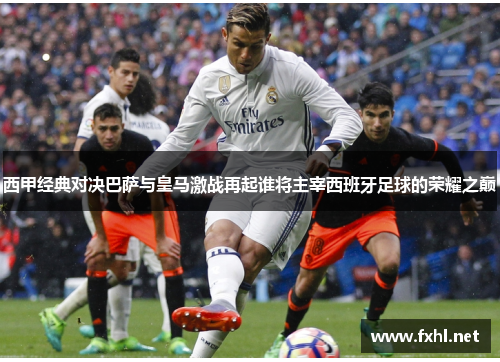 西甲经典对决巴萨与皇马激战再起谁将主宰西班牙足球的荣耀之巅